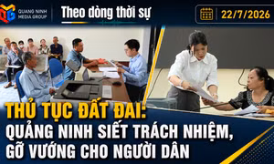 Theo dòng thời sự 22/7/2026: Thủ tục đất đai: Quảng Ninh siết trách nhiệm, gỡ vướng cho người dân