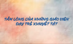Tấm lòng của những giáo viên dạy trẻ khuyết tật
