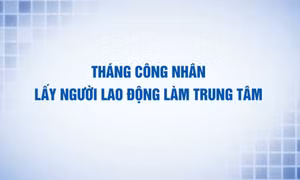 Tháng Công nhân: Lấy người lao động là trung tâm