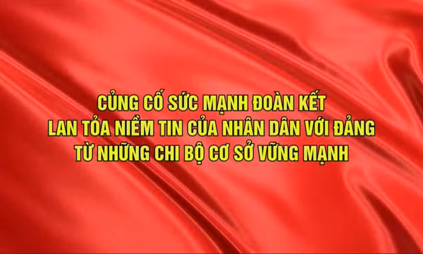 Củng cố sức mạnh đoàn kết, lan tỏa niềm tin của nhân dân với Đảng từ những chi bộ cơ sở vững mạnh