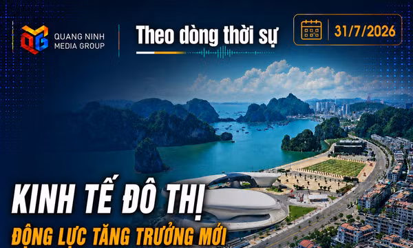 Theo dòng thời sự ngày 31/7/2026: Kinh tế đô thị – Động lực tăng trưởng mới của Quảng Ninh